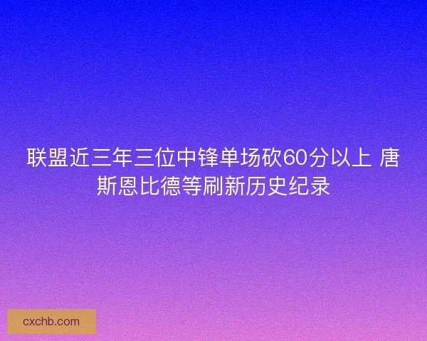 联盟近三年三位中锋单场砍60分以上 唐斯恩比德等刷新历史纪录