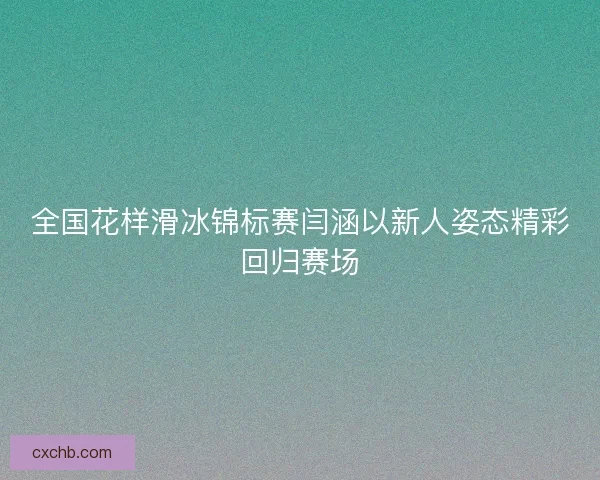 全国花样滑冰锦标赛闫涵以新人姿态精彩回归赛场