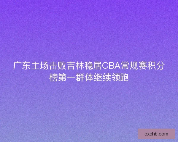 广东主场击败吉林稳居CBA常规赛积分榜第一群体继续领跑