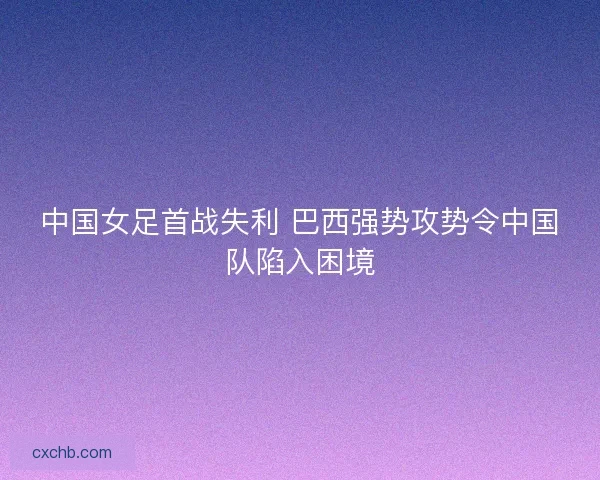 中国女足首战失利 巴西强势攻势令中国队陷入困境