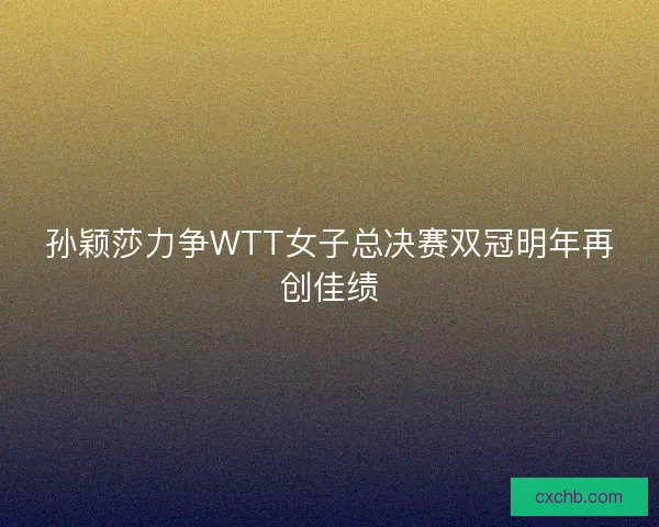 孙颖莎力争WTT女子总决赛双冠明年再创佳绩
