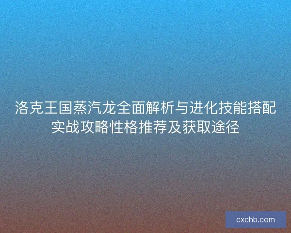 洛克王国蒸汽龙全面解析与进化技能搭配实战攻略性格推荐及获取途径