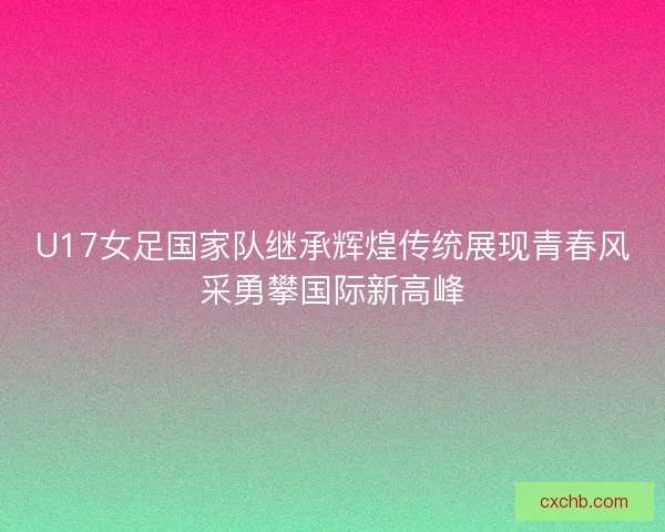 U17女足国家队继承辉煌传统展现青春风采勇攀国际新高峰