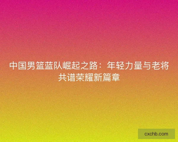 中国男篮蓝队崛起之路：年轻力量与老将共谱荣耀新篇章