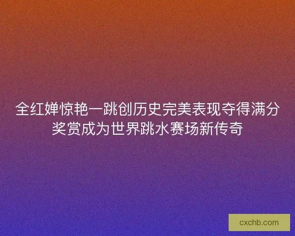 全红婵惊艳一跳创历史完美表现夺得满分奖赏成为世界跳水赛场新传奇