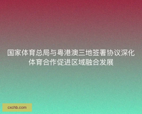 国家体育总局与粤港澳三地签署协议深化体育合作促进区域融合发展